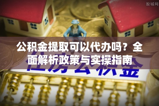 黄岛公积金提取可以代办吗？全面解析政策与实操指南